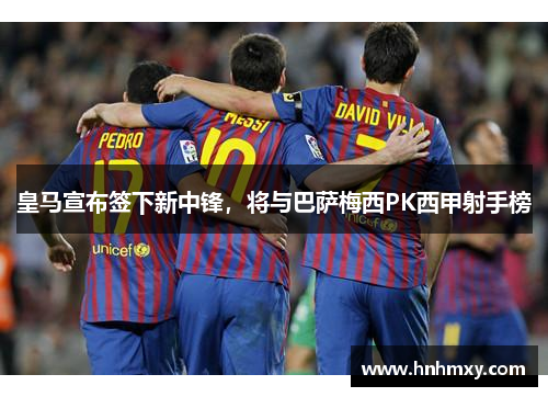 皇马宣布签下新中锋，将与巴萨梅西PK西甲射手榜